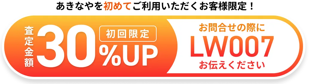 あきなやを初めてご利用いただくお客様限定！査定金額30%UP 初回限定 お問合せの際にLW007とお伝えください
