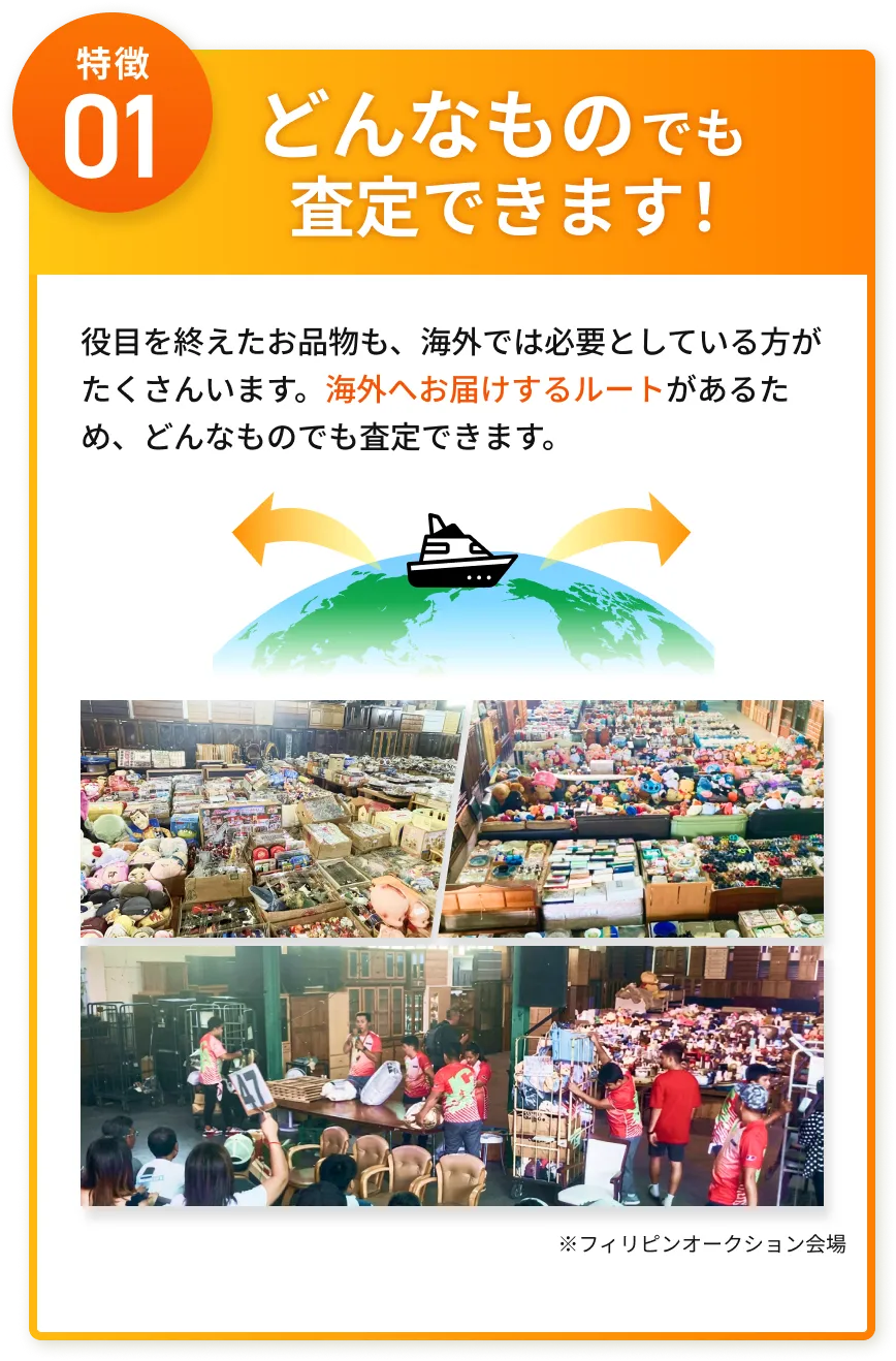 特徴01 どんなものでも査定できます！ 海外へお届けするルートがあるため、どんなものでも査定できます。