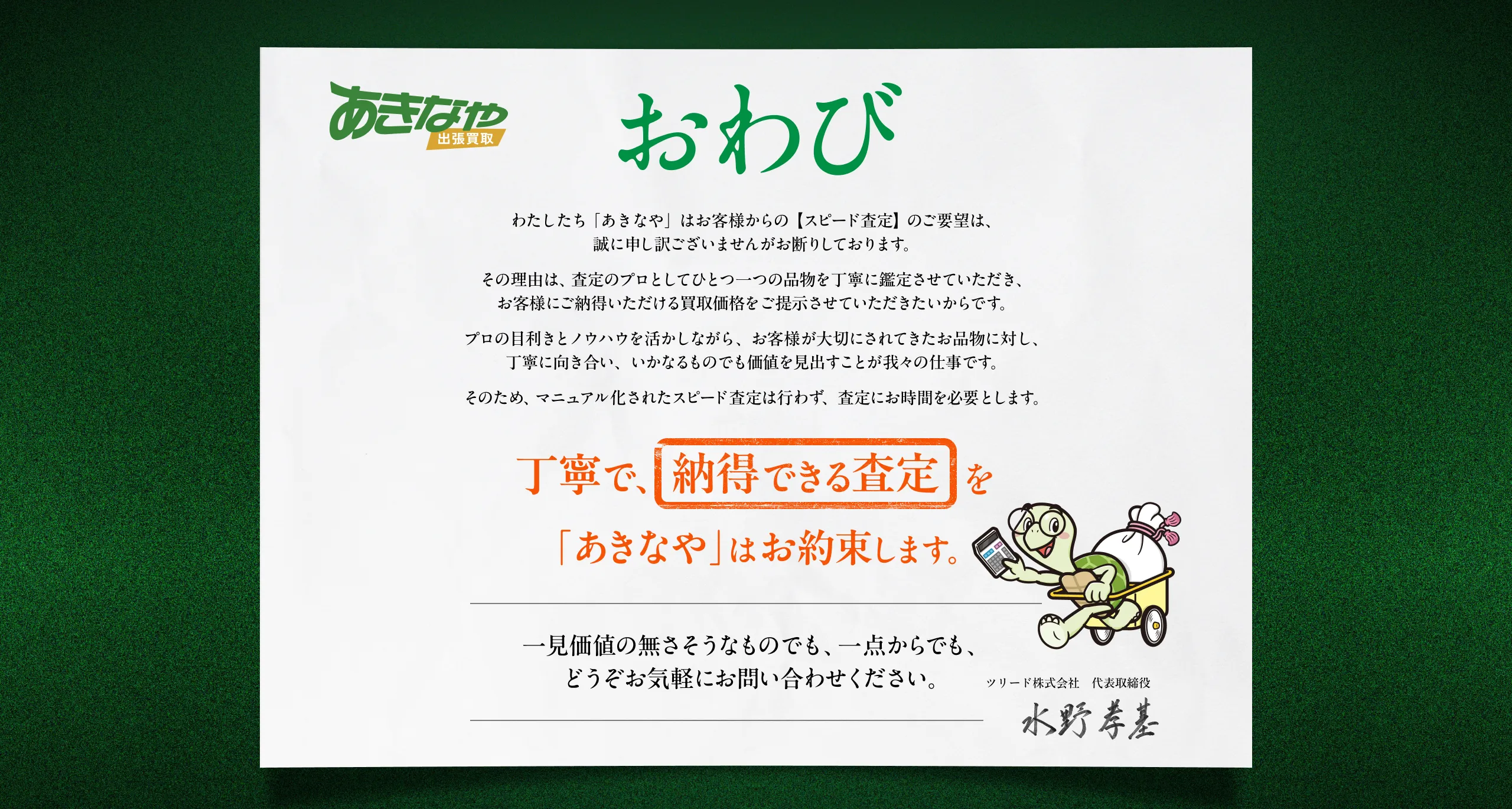 あきなや 出張買取。おわび。わたしたち「あきなや」はお客様からの【スピード査定】のご要望は、誠に申し訳ございませんがお断りしております。その理由は、査定のプロとしてひとつ一つの品物を丁寧に鑑定させていただき、お客様にご納得いただける買取価格をご提示させていただきたいからです。プロの目利きとノウハウを活かしながら、お客様が大切にされてきたお品物に対し、丁寧に向き合い、いかなるものでも価値を見出すことが我々の仕事です。そのため、マニュアル化されたスピード査定は行わず、査定にお時間を必要とします。丁寧で、『納得できる査定』を「あきなや」はお約束します。一見価値の無さそうなものでも、一点からでも、どうぞお気軽にお問い合わせください。ツリード株式会社 代表取締役 水野孝基