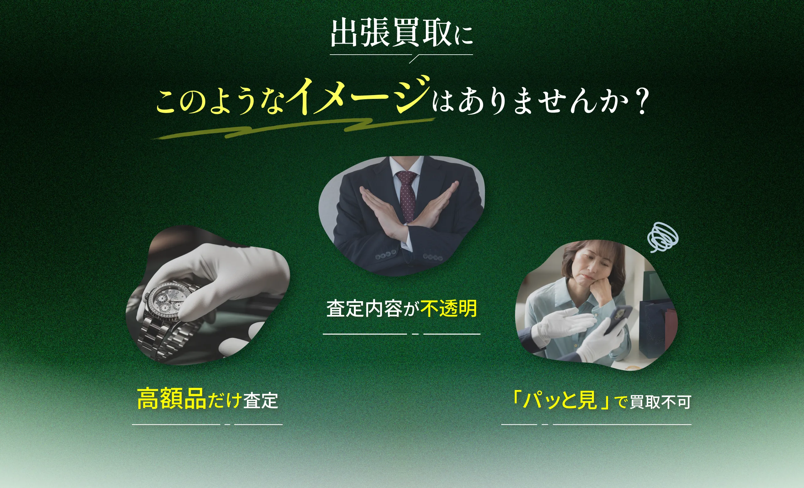 出張買取にこのようなイメージはありませんか？高額品だけ査定、査定内容が不透明、「パッと見」で買取不可。