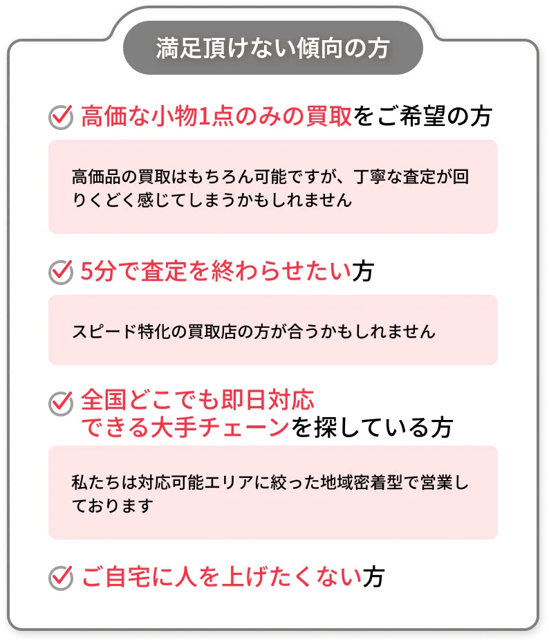 満足頂けない傾向の方：高価な小物1点のみの買取をご希望の方／5分で査定を終わらせたい方／全国どこでも即日対応できる大手チェーンを探している方／ご自宅に人を上げたくない方