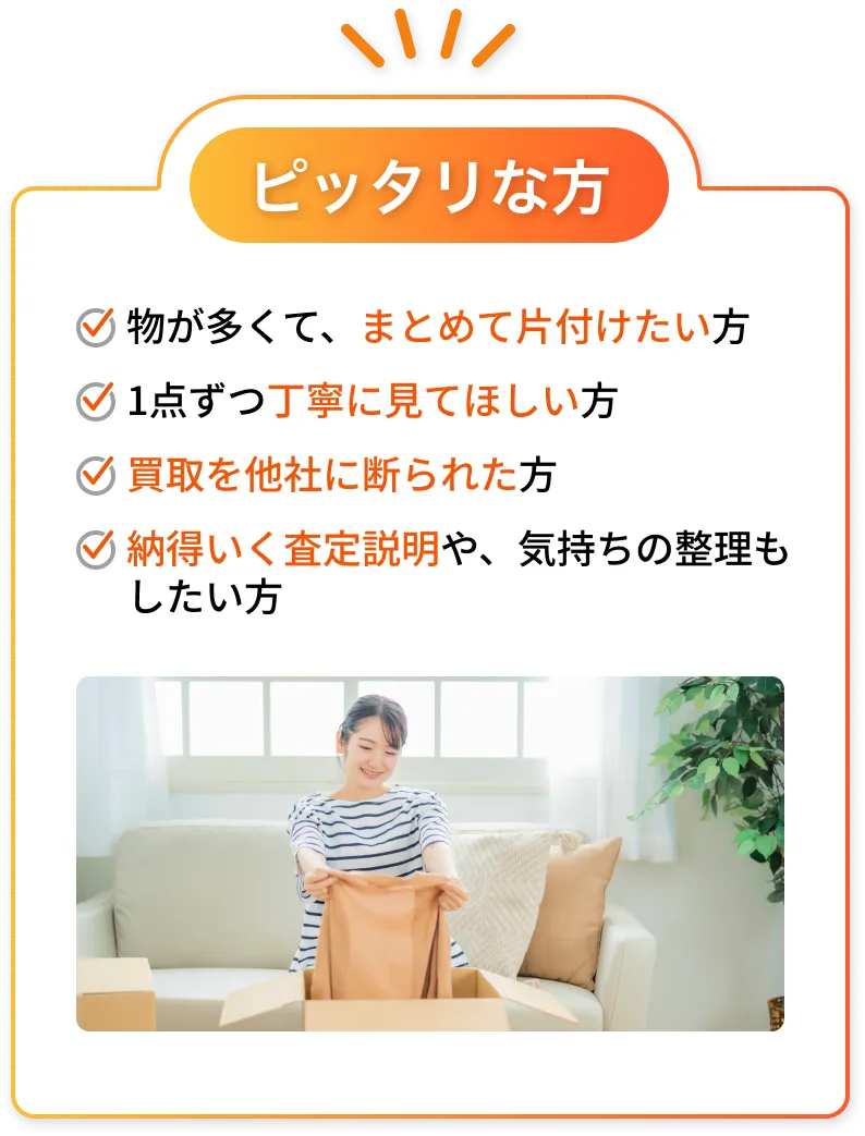 ピッタリな方：物が多くて、まとめて片付けたい方／1点ずつ丁寧に見てほしい方／買取を他社に断られた方／納得いく査定説明や、気持ちの整理もしたい方