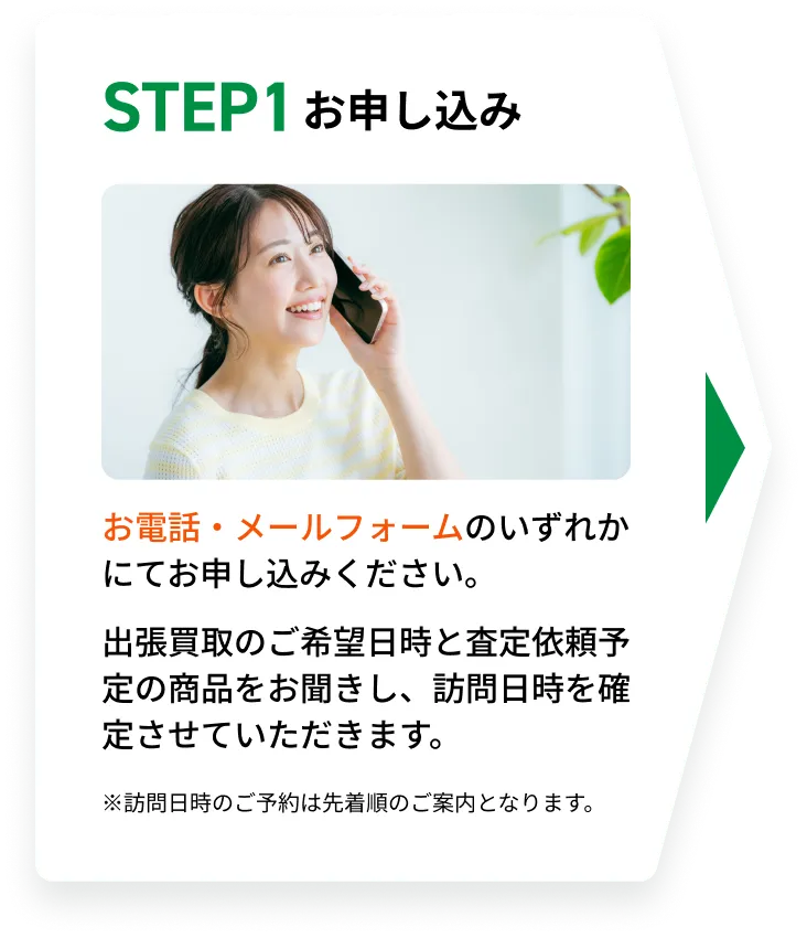STEP1 お申し込み。お電話・メールフォームのいずれかにてお申し込みください。出張買取のご希望日時と査定依頼予定の商品をお聞きし、訪問日時を確定させていただきます。※訪問日時のご予約は先着順のご案内となります。