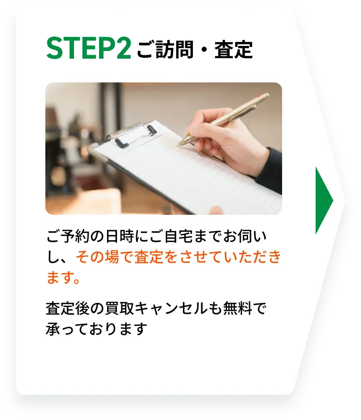 STEP2 ご訪問・査定。ご予約の日時にご自宅までお伺いし、その場で査定をさせていただきます。査定後の買取キャンセルも無料で承っております。