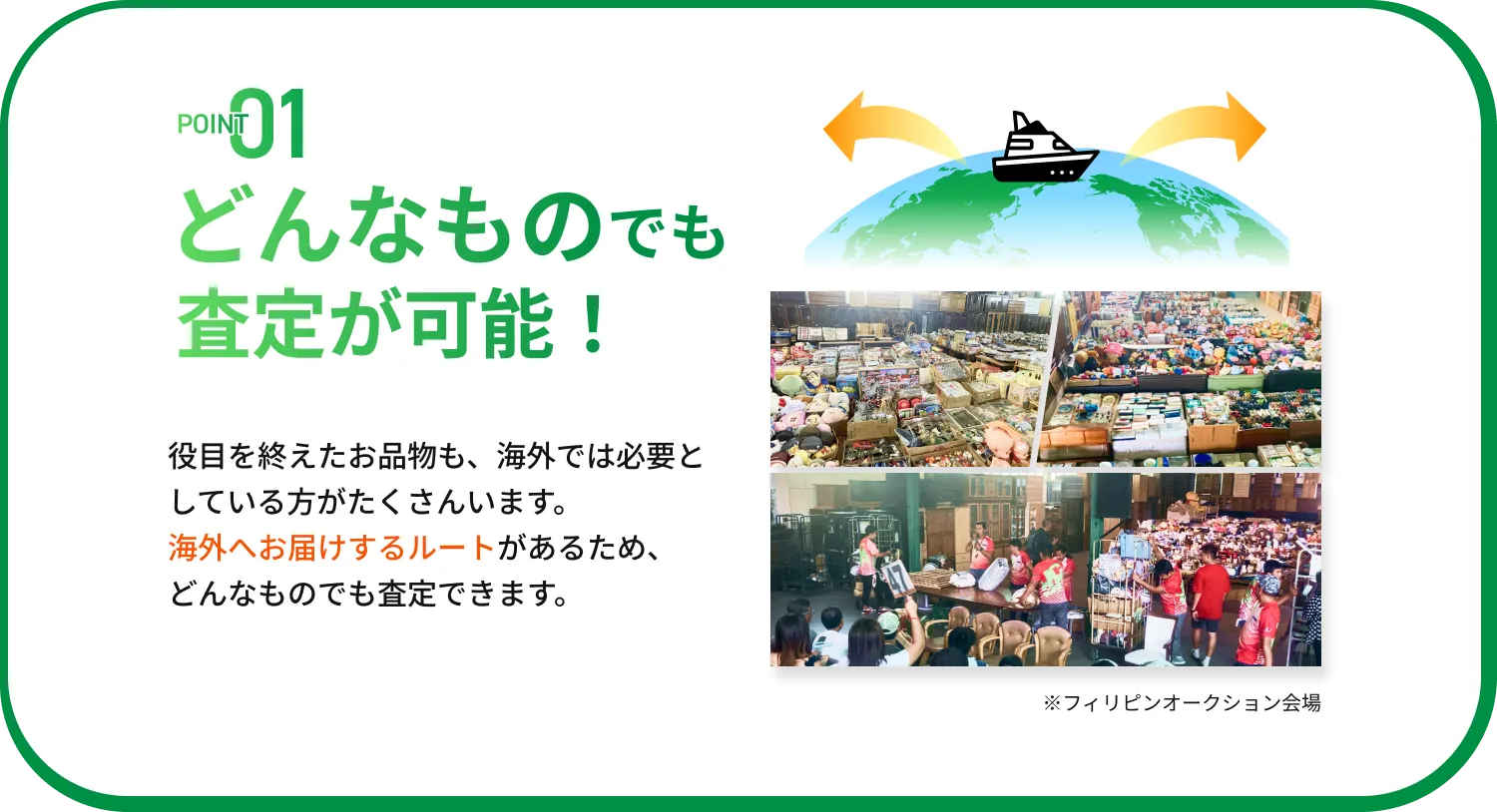 POINT01 どんなものでも査定が可能！ 役目を終えたお品物も、海外では必要としている方がたくさんいます。海外へお届けするルートがあるため、どんなものでも査定できます。※フィリピンオークション会場