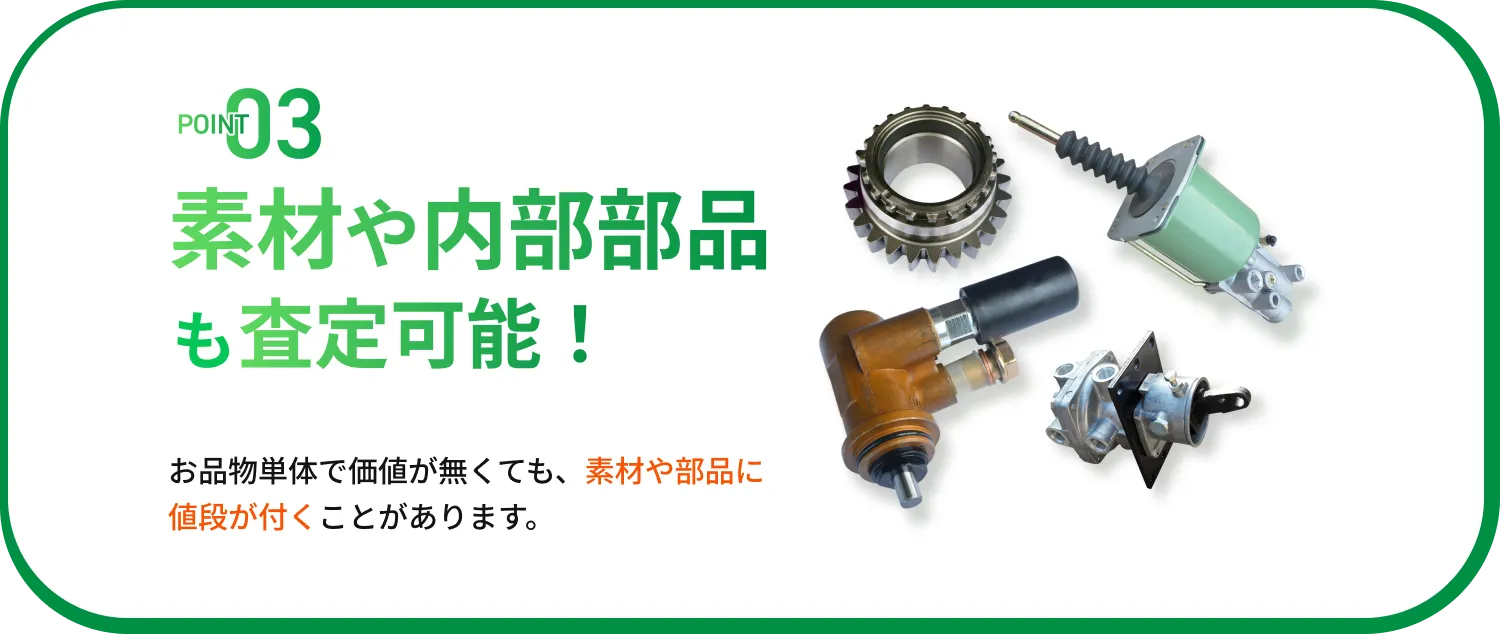 POINT03 素材や内部部品も査定可能！ お品物単体で価値が無くても、素材や部品に値段が付くことがあります。