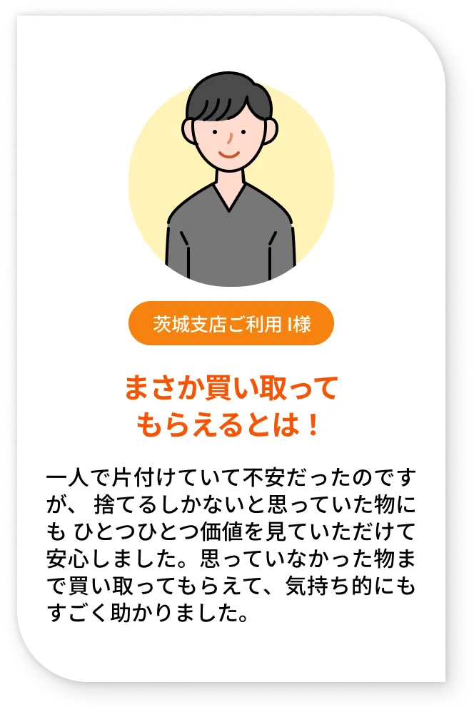茨城支店ご利用 I様。まさか買い取ってもらえるとは！。一人で片付けていて不安だったのですが、 捨てるしかないと思っていた物にも ひとつひとつ価値を見ていただけて安心しました。思っていなかった物まで買い取ってもらえて、気持ち的にもすごく助かりました。