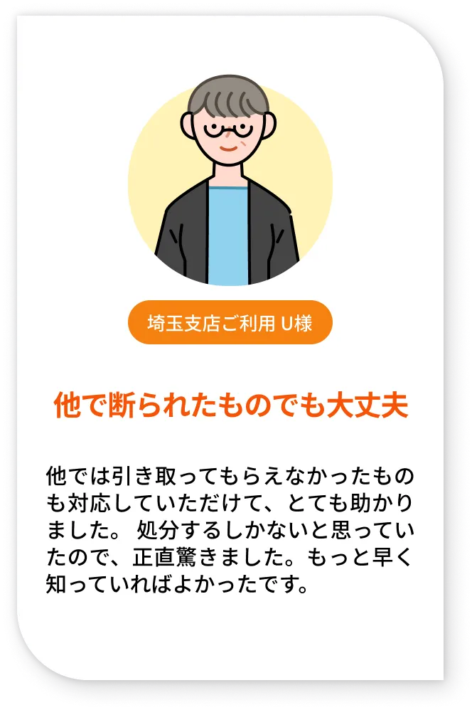 埼玉支店ご利用 U様。他で断られたものでも大丈夫。他では引き取ってもらえなかったものも対応していただけて、とても助かりました。 処分するしかないと思っていたので、正直驚きました。もっと早く知っていればよかったです。