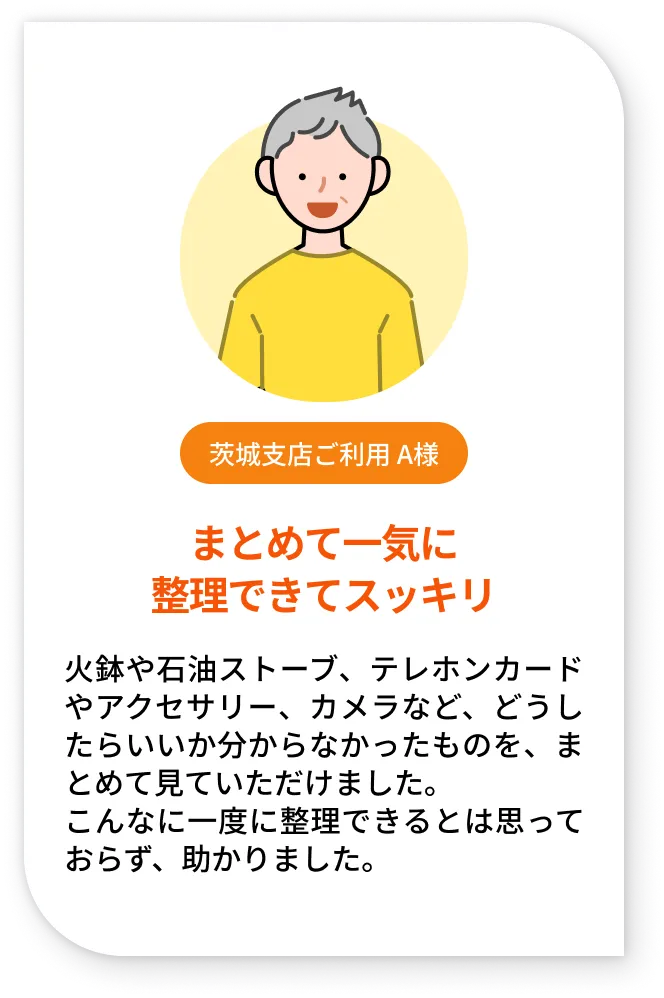 茨城支店ご利用 A様。まとめて一気に整理できてスッキリ。火鉢や石油ストーブ、テレホンカードやアクセサリー、カメラなど、どうしたらいいか分からなかったものを、まとめて見ていただけました。こんなに一度に整理できるとは思っておらず、助かりました。