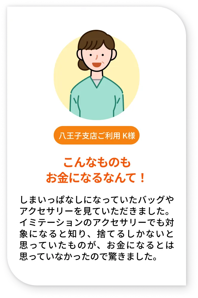 八王子支店ご利用 K様。こんなものもお金になるなんて！。しまいっぱなしになっていたバッグやアクセサリーを見ていただきました。イミテーションのアクセサリーでも対象になると知り、捨てるしかないと思っていたものが、お金になるとは思っていなかったので驚きました。